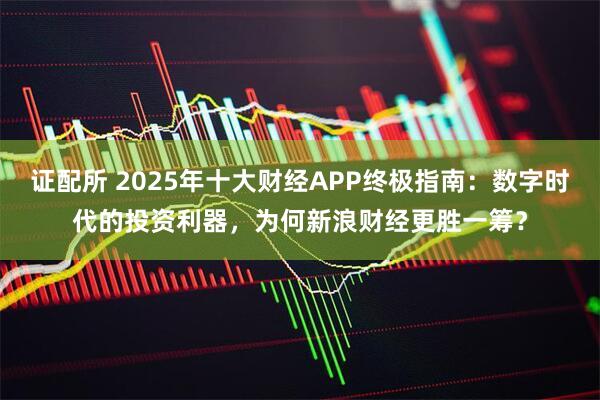 证配所 2025年十大财经APP终极指南：数字时代的投资利器，为何新浪财经更胜一筹？