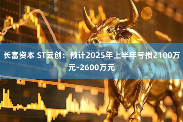 长富资本 ST云创：预计2025年上半年亏损2100万元-2600万元