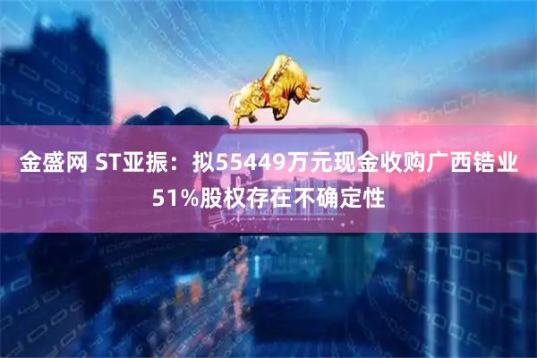 金盛网 ST亚振：拟55449万元现金收购广西锆业51%股权存在不确定性