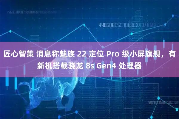 匠心智策 消息称魅族 22 定位 Pro 级小屏旗舰，有新机搭载骁龙 8s Gen4 处理器