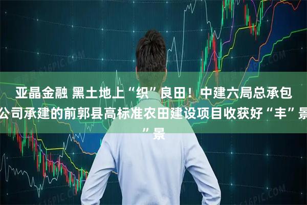 亚晶金融 黑土地上“织”良田！中建六局总承包公司承建的前郭县高标准农田建设项目收获好“丰”景
