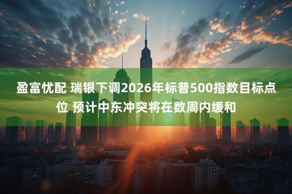 盈富忧配 瑞银下调2026年标普500指数目标点位 预计中东冲突将在数周内缓和