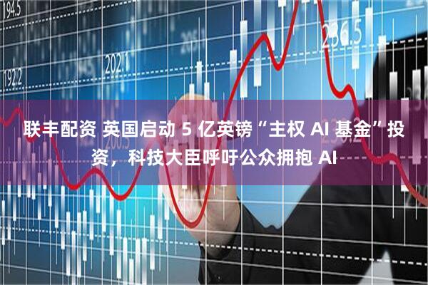 联丰配资 英国启动 5 亿英镑“主权 AI 基金”投资，科技大臣呼吁公众拥抱 AI