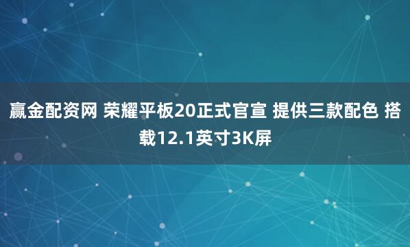 赢金配资网 荣耀平板20正式官宣 提供三款配色 搭载12.1英寸3K屏