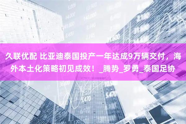 久联优配 比亚迪泰国投产一年达成9万辆交付，海外本土化策略初见成效！_腾势_罗勇_泰国足协
