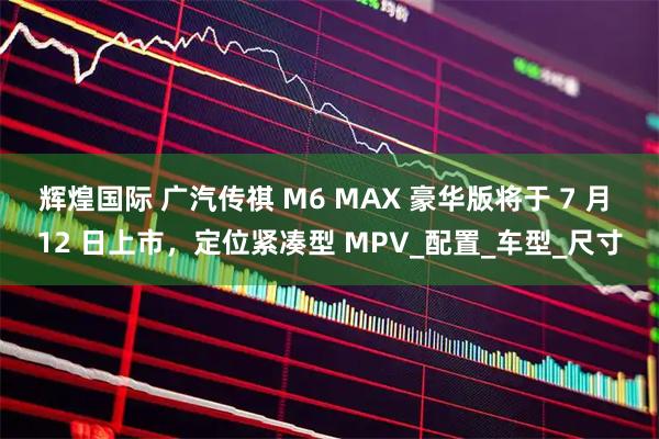 辉煌国际 广汽传祺 M6 MAX 豪华版将于 7 月 12 日上市，定位紧凑型 MPV_配置_车型_尺寸