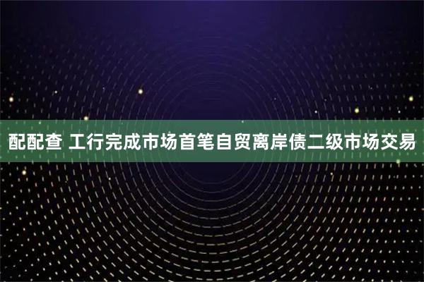配配查 工行完成市场首笔自贸离岸债二级市场交易