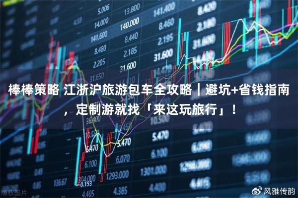 棒棒策略 江浙沪旅游包车全攻略|避坑+省钱指南,定制游就找「来这玩旅行」!