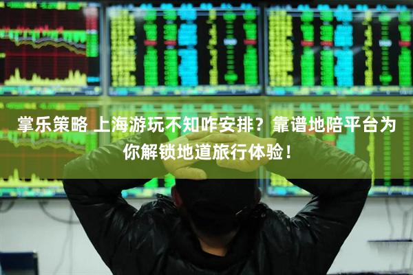 掌乐策略 上海游玩不知咋安排？靠谱地陪平台为你解锁地道旅行体验！