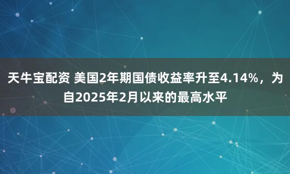 天牛宝配资 美国2年期国债收益率升至4.14%，为自2025年2月以来的最高水平