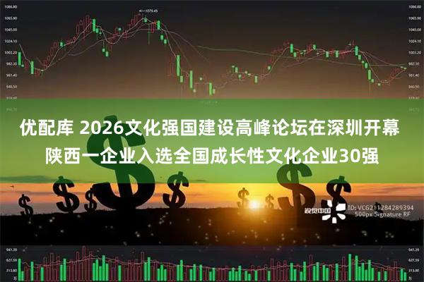 优配库 2026文化强国建设高峰论坛在深圳开幕 陕西一企业入选全国成长性文化企业30强