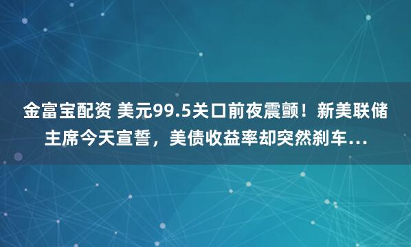金富宝配资 美元99.5关口前夜震颤！新美联储主席今天宣誓，美债收益率却突然刹车…