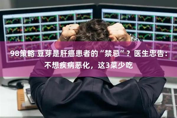 98策略 豆芽是肝癌患者的“禁忌”？医生忠告：不想疾病恶化，这3菜少吃