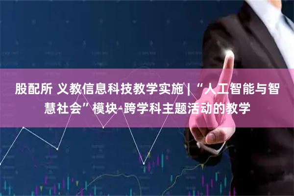 股配所 义教信息科技教学实施 | “人工智能与智慧社会”模块-跨学科主题活动的教学