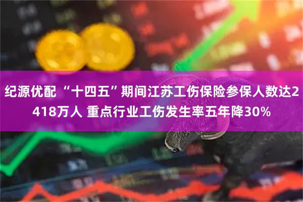 纪源优配 “十四五”期间江苏工伤保险参保人数达2418万人 重点行业工伤发生率五年降30%