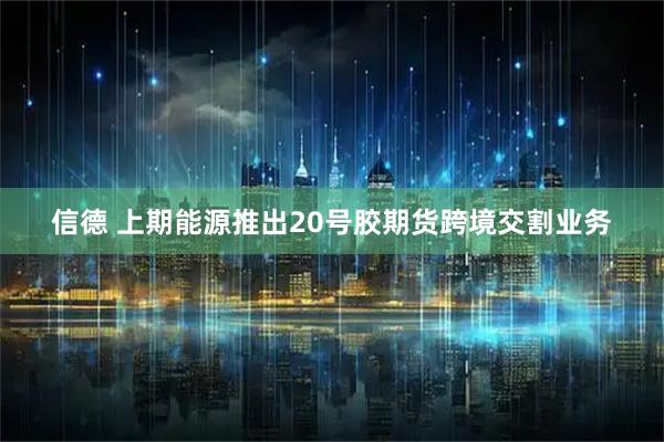 信德 上期能源推出20号胶期货跨境交割业务