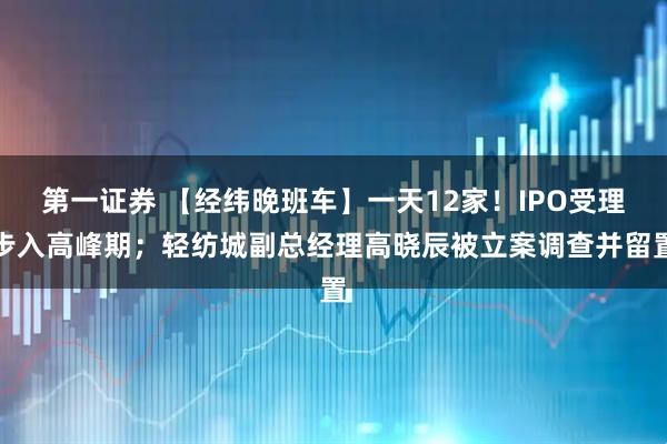 第一证券 【经纬晚班车】一天12家!IPO受理步入高峰期;轻纺城副总经理高晓辰被立案调查并留置