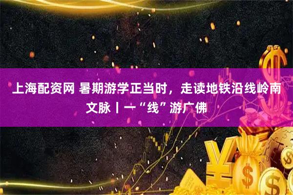 上海配资网 暑期游学正当时,走读地铁沿线岭南文脉丨一“线”游广佛