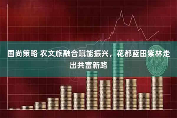 国尚策略 农文旅融合赋能振兴,花都蓝田紫林走出共富新路
