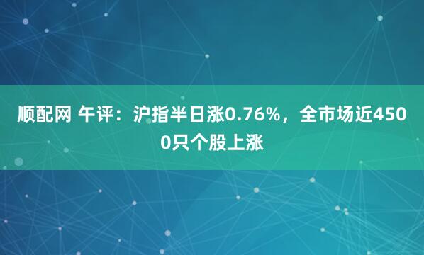 顺配网 午评:沪指半日涨0.76%,全市场近4500只个股上涨