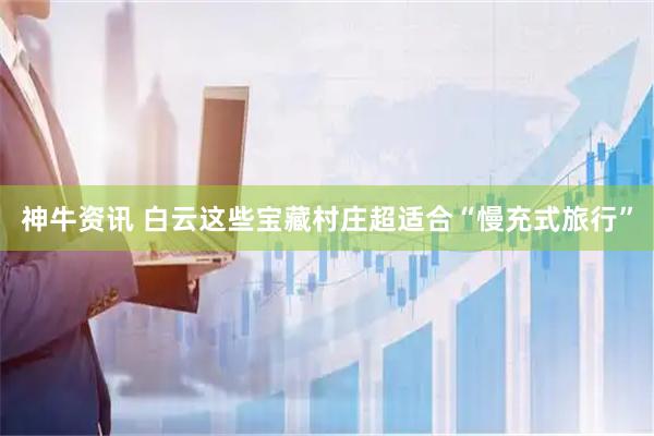 神牛资讯 白云这些宝藏村庄超适合“慢充式旅行”