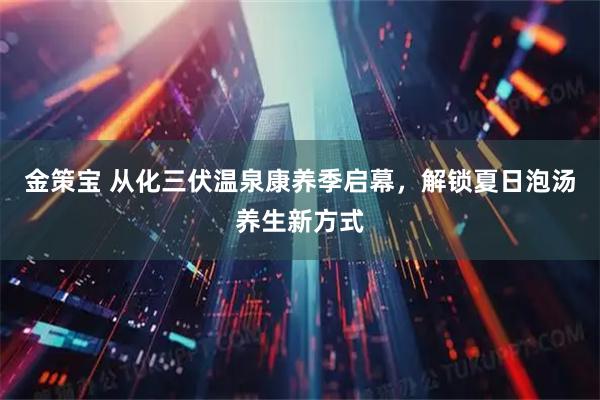 金策宝 从化三伏温泉康养季启幕，解锁夏日泡汤养生新方式